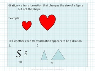 dilationdilationdilationdilation – a transformation that changes the size of a figure
but not the shape.
Example:
Tell whether each transformation appears to be a dilation.
1. 2.
SS
yes no
 