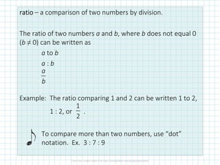 ratioratioratioratio – a comparison of two numbers by division.
The ratio of two numbers a and b, where b does not equal 0
(b ≠ 0) can be written as
a to b
a : b
Example: The ratio comparing 1 and 2 can be written 1 to 2,
1 : 2, or .
To compare more than two numbers, use “dot”
notation. Ex. 3 : 7 : 9
a
b
1
2
 
