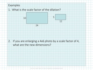 Examples
1. What is the scale factor of the dilation?
2. If you are enlarging a 4x6 photo by a scale factor of 4,
what are the new dimensions?
10
24
5
12
 