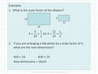 Examples
1. What is the scale factor of the dilation?
2. If you are enlarging a 4x6 photo by a scale factor of 4,
what are the new dimensions?
4(4) = 16 6(4) = 24
New dimensions = 16x24
10
24
5
12
5 1 12 1
(or )
10 2 24 2
k k= = = =
 