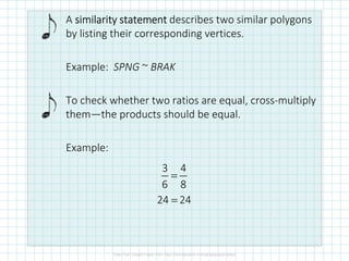 A similarity statementsimilarity statementsimilarity statementsimilarity statement describes two similar polygons
by listing their corresponding vertices.
Example: SPNG ~ BRAK
To check whether two ratios are equal, cross-multiply
them—the products should be equal.
Example:
3 4
6 8
=
24 24=
 