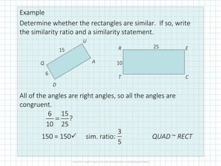 Example
Determine whether the rectangles are similar. If so, write
the similarity ratio and a similarity statement.
All of the angles are right angles, so all the angles are
congruent.
150 = 150 sim. ratio: QUAD ~ RECT
Q
U
A
D
R E
CT
15
6
25
10
6 15
?
10 25
=
3
5
 