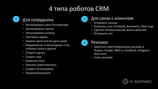 4 типа роботов CRM
Для связи с клиентом
• Отправить письмо
• Написать в чат, Facebook, Вконтакте, Viber и др.
• Сделать автоматический звонок роботом
• Отправить sms
Для сотрудника
• Запланировать дело (инструкция)
• Запланировать звонок
• Запланировать встречу
• Поставить задачу
• Закрыть дело или все дела сразу
• Уведомления: в мессенджер, в чат,
в Живую ленту и другие
• Создать сделку
• Создать лид
• Изменить поле
• Сменить ответственного
• Создать на основании
• Проконтролировать
Реклама
• Запустить тарегетированную рекламу в
Яндекс, Google, Mail.ru, Facebook, Instagram,
Вконтакте
• Снять рекламу
1 2
3
 