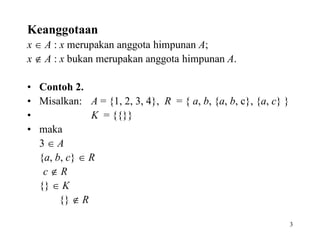3
Keanggotaan
x  A : x merupakan anggota himpunan A;
x  A : x bukan merupakan anggota himpunan A.
• Contoh 2.
• Misalkan: A = {1, 2, 3, 4}, R = { a, b, {a, b, c}, {a, c} }
• K = {{}}
• maka
3  A
{a, b, c}  R
c  R
{}  K
{}  R
 