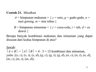31
Contoh 21. Misalkan
A = himpunan makanan = { s = soto, g = gado-gado, n =
nasi goreng, m = mie rebus }
B = himpunan minuman = { c = coca-cola, t = teh, d = es
dawet }
Berapa banyak kombinasi makanan dan minuman yang dapat
disusun dari kedua himpunan di atas?
Jawab:
A  B = AB = 4  3 = 12 kombinasi dan minuman,
yaitu {(s, c), (s, t), (s, d), (g, c), (g, t), (g, d), (n, c), (n, t), (n, d),
(m, c), (m, t), (m, d)}.
 