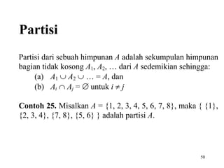 50
Partisi
Partisi dari sebuah himpunan A adalah sekumpulan himpunan
bagian tidak kosong A1, A2, … dari A sedemikian sehingga:
(a) A1  A2  … = A, dan
(b) Ai  Aj =  untuk i  j
Contoh 25. Misalkan A = {1, 2, 3, 4, 5, 6, 7, 8}, maka { {1},
{2, 3, 4}, {7, 8}, {5, 6} } adalah partisi A.
 
