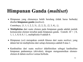 51
Himpunan Ganda (multiset)
 Himpunan yang elemennya boleh berulang (tidak harus berbeda)
disebut himpunan ganda (multiset).
Contohnya, {1, 1, 1, 2, 2, 3}, {2, 2, 2}, {2, 3, 4}, {}.
 Multiplisitas dari suatu elemen pada himpunan ganda adalah jumlah
kemunculan elemen tersebut pada himpunan ganda. Contoh: M = { 0,
1, 1, 1, 0, 0, 0, 1 }, multiplisitas 0 adalah 4.
 Himpunan (set) merupakan contoh khusus dari suatu multiset, yang
dalam hal ini multiplisitas dari setiap elemennya adalah 0 atau 1.
 Kardinalitas dari suatu multiset didefinisikan sebagai kardinalitas
himpunan padanannya (ekivalen), dengan mengasumsikan elemen-
elemen di dalam multiset semua berbeda.
 