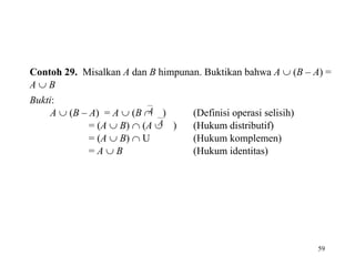 59
Contoh 29. Misalkan A dan B himpunan. Buktikan bahwa A  (B – A) =
A  B
Bukti:
A  (B – A) = A  (B A ) (Definisi operasi selisih)
= (A  B)  (A A ) (Hukum distributif)
= (A  B)  U (Hukum komplemen)
= A  B (Hukum identitas)
 