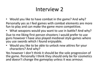 Interview 2
• Would you like to have combat in the game? And why?
Personally yes as I feel games with combat elements are more
fun to play and can make the game more competitive.
• What weapons would you want to use in battle? And why?
Due to me liking first person shooters I would prefer to use
guns however I have also played medieval style games where
you use swords which I found enjoyable.
• Would you like to be able to unlock new attires for your
characters? And why?
Yes however I don’t think it should be the sole progression of
the game. Personally I think they should only be for cosmetics
and doesn’t change the gameplay unless it was armour.
 