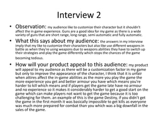 Interview 2
• Observation: my audience like to customize their character but it shouldn’t
affect the in game experience. Guns are a good idea for my game as there is a wide
variety of guns that are short range, long range, semi automatic and fully automatic.
• What this says about my audience: the answers in my interview
imply that my like to customize their characters but also like use different weapons in
battle as when they're using weapons due to weapons abilities they have to switch up
their strategies and play the game differently which stops the chances of the game
becoming tedious.
• How will your product appeal to this audience: my product
will appeal to my audience as there will be a customization factor in my game
but only to improve the appearance of the character, I think that it is unfair
when attires affect the in-game abilities as the more you play the game the
more experience you get and better armour you have which means you're
harder to kill which means and if players get the game late have no armour
and no experience so it makes it considerably harder to get a good start on the
game which can make players not want to get the game because it is too
challenging for them. an example of this is the game Destiny, if you didn’t get
the game in the first month it was basically impossible to get kills as everyone
was much more prepared for combat than you which was a big downfall in the
sales of the game.
 