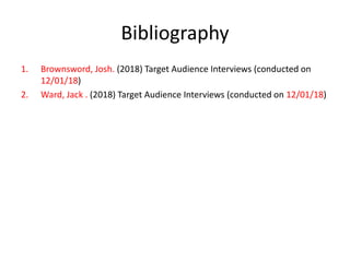 Bibliography
1. Brownsword, Josh. (2018) Target Audience Interviews (conducted on
12/01/18)
2. Ward, Jack . (2018) Target Audience Interviews (conducted on 12/01/18)
 