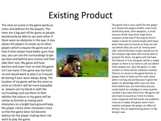 Existing Product
The mise-en-scene in the game works as
cover and defence for the players. The
trees are a big part of the game as people
would easily be able to see each other if
there were no obstacles in the way. It also
allows the players to sneak up on other
players which is equals the game out so
that if other player have better guns than
you, you can use the surroundings to get
up close and behind your enemy and then
take their loot. My game will have
barriers and cover lines so that the game
isn’t too hard, if the game was too hard
no one would want to play it as it would
be boring if your were always dying. The
location of my game will be the same as
mine as I think it will be more enjoyable
as players can try blend in with the
surroundings and use them to their
abilities the colours in my game will be
similar to fortnite as having dark
characters on a bright back ground helps
the player notice other characters more
so that the game does not become
tedious for the player making them not
want to play the game.
The game hub is very useful for the player
as it shows the players health, how much
shield they have, their weapons, a small
amount of the map (mini map) and a
compass at the top of the map so that it
makes it easier to communicate with team
when they spot an enemy as they can call
out where they are such as ‘enemy west
side’ and all the team mates would turn to
the compass sign west side and be able to
prepare for them, my game will not have
this feature in it as my game will be a single
player so there is no need to call out where
other players are, also the game is a side
scroller so there will be rotations needed.
There is no music in the game fortnite as
players have to listen out for each other
when running around because it gives the
player an advantage when you can hear
them before you see them because you
could switch to a shotgun in close quarter
combat if you hear them first. My game will
also have no sound as I think it creates
more suspense and will excite my audience
more as it makes the game seem more
realistic and gives the player an effect of
being in the an experiencing what it is like
being in war.
 