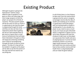 Existing Product
Although my game is going to be
third person I will be using a
different type of weapons in my
game as there will long range and
short range weapons so that the
player can prepare for all kinds of
scenarios. The pop up point system
will be the same as mine as I think it
is a good way to see how the player
is progressing through the levels
and they can also see how much
experience points they're getting
per kill so it will motivate them to
get more as it gives them a small
sense of achievement that will keep
them interested in the game as they
will always be achieving something
even if they’re not progressing
through the levels as quick as some
players. The idea of a map will not
be needed in my game as the player
will be able to see the full section of
the map and will not need to see
any thing else.
In call of duty there is a lot of places
to take cover from the enemy which
is going to be the same in my game
as teenagers tend to like the idea of
stealth and sneaking up on enemies
is a good way to eliminate players
with out loosing health as health in
combat games is very valuable to a
player as you need to save as much
as you can incase you get ambushed
which is a big factor in games such as
call of duty. My game will have lots
of places to take cover so that player
can rejuvenate their health and carry
on playing because it can be too hard
sometimes if there is no time to
regain health because if you have
lost health from one enemy and then
have to face another enemy with full
health there is a big disadvantage
and can make the game tedious.
 