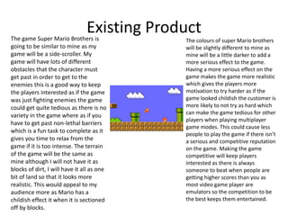 Existing ProductThe game Super Mario Brothers is
going to be similar to mine as my
game will be a side-scroller. My
game will have lots of different
obstacles that the character must
get past in order to get to the
enemies this is a good way to keep
the players interested as if the game
was just fighting enemies the game
could get quite tedious as there is no
variety in the game where as if you
have to get past non-lethal barriers
which is a fun task to complete as it
gives you time to relax from the
game if it is too intense. The terrain
of the game will be the same as
mine although I will not have it as
blocks of dirt, I will have it all as one
bit of land so that it looks more
realistic. This would appeal to my
audience more as Mario has a
childish effect it when it is sectioned
off by blocks.
The colours of super Mario brothers
will be slightly different to mine as
mine will be a little darker to add a
more serious effect to the game.
Having a more serious effect on the
game makes the game more realistic
which gives the players more
motivation to try harder as if the
game looked childish the customer is
more likely to not try as hard which
can make the game tedious for other
players when playing multiplayer
game modes. This could cause less
people to play the game if there isn’t
a serious and competitive reputation
on the game. Making the game
competitive will keep players
interested as there is always
someone to beat when people are
getting higher scores than you as
most video game player are
emulators so the competition to be
the best keeps them entertained.
 