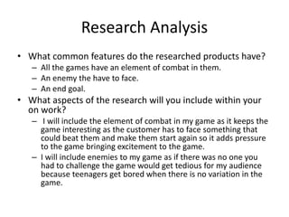 Research Analysis
• What common features do the researched products have?
– All the games have an element of combat in them.
– An enemy the have to face.
– An end goal.
• What aspects of the research will you include within your
on work?
– I will include the element of combat in my game as it keeps the
game interesting as the customer has to face something that
could beat them and make them start again so it adds pressure
to the game bringing excitement to the game.
– I will include enemies to my game as if there was no one you
had to challenge the game would get tedious for my audience
because teenagers get bored when there is no variation in the
game.
 