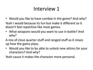 Interview 1
• Would you like to have combat in the game? And why?
Yeah I would because its fun but make it different so it
doesn't feel repetitive like most games.
• What weapons would you want to use in battle? And
why?
A mix of close quarter stuff and ranged stuff as it mixes
up how the game plays.
• Would you like to be able to unlock new attires for your
characters? And why?
Yeah cause it makes the character more personal.
 