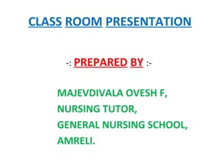 CLASS ROOM PRESENTATION
-: PREPARED BY :-
MAJEVDIVALA OVESH F,
NURSING TUTOR,
GENERAL NURSING SCHOOL,
AMRELI.
 