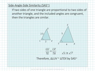Side-Angle-Side Similarity (SAS~)
If two sides of one triangle are proportional to two sides of
another triangle, and the included angles are congruent,
then the triangles are similar.
E
T X
U
L V
=
LU LV
TE TX ∠L ≅ ∠T
Therefore, ΔLUV ~ ΔTEX by SAS~
4
5
2
2.5
 