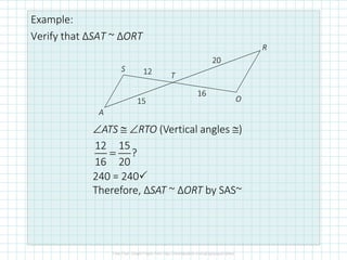Example:
Verify that ΔSAT ~ ΔORT
A
S
T
R
O
12
15
20
16
∠ATS ≅ ∠RTO (Vertical angles ≅)
12 15
?
16 20
=
240 = 240
Therefore, ΔSAT ~ ΔORT by SAS~
 