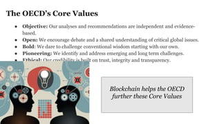 The OECD’s Core Values
● Objective: Our analyses and recommendations are independent and evidence-
based.
● Open: We encourage debate and a shared understanding of critical global issues.
● Bold: We dare to challenge conventional wisdom starting with our own.
● Pioneering: We identify and address emerging and long term challenges.
● Ethical: Our credibility is built on trust, integrity and transparency.
Blockchain helps the OECD
further these Core Values
 
