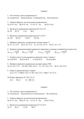 1 вариант
1. Что означает слово «дискриминант»?
A) соединитель B) различитель C) объединитель D) составитель
2. Укажите формулу для вычисления дискриминанта.
A) D=b2+4ac B) D=b2+4a C) D=-b – 4ac D) D=b2-4ac
3. Вычислите дискриминант уравнения 9х2+6х+1=0
A) 36 B) 72 C) 0 D) 6
4. Вычислите дискриминант уравнения 4х2+х-33=0
A) 324 B) 721 C) 625 D) 529
5. Выберите уравнение, дискриминант которого равен 4.
A) 3x2-7x+4=0 B) 5x2-8x+3=0 C) 3x2-13x+14=0 D) 2x2+3x+1=0
6. Формула нахождения корней квадратного уравнения с помощью дискриминанта имеет вид:
A) 𝑥1,2 =
−𝑏±√ 𝐷
2𝑎
B) 𝑥1,2 =
𝑏2
±√ 𝐷
2
C) 𝑥1,2 =
−𝑏2
±√ 𝐷
2𝑎
D) 𝑥1,2 =
−𝑎𝑐±√ 𝐷
2
7. В каком случае полное квадратное уравнение имеет 1 корень?
A) eсли D>0 B) eсли D<0 C) eсли D=0 D) eсли D≠0
8. Выберите уравнение дискриминант которого равен 2704.
A) 8x2-14x+5=0 B) 100x2-160x+63=0 C) 15x2-22x-37=0 D) 3x2-29x-10=0
9. Какое из уравнений имеет 2 корня?
А) 3x2-3x+1=0B) 9x2-30x+25=0C) 36x2-12x+1=0D) x2+9x-22=0
10. Решите уравнение 9x2-30x+25=0
А) 3 B) 2,1 C) −
2
3
D) 1
2
3
2 вариант
1. Что означает слово «дискриминант»?
A) соединитель B) различитель C) объединитель D) составитель
2. Укажите формулу для вычисления дискриминанта.
A) D=b2+4ac B) D=b2+4a C) D=-b – 4ac D) D=b2-4ac
3. Вычислите дискриминант уравнения 2х2+7х+4=0
A) 31 B) 17 C) 20 D) 51
 