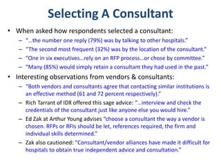 Selecting A Consultant
• When asked how respondents selected a consultant:
– “…the number one reply (79%) was by talking to other hospitals.”
– “The second most frequent (32%) was by the location of the consultant.”
– “One in six executives…rely on an RFP process…or chose by committee.”
– “Many (85%) would simply retain a consultant they had used in the past.”
• Interesting observations from vendors & consultants:
– “Both vendors and consultants agree that contacting similar institutions is
an effective method (61 and 72 percent respectively).”
– Rich Tarrant of IDX offered this sage advice: “…interview and check the
credentials of the consultant just like anyone else you would hire.”
– Ed Zak at Arthur Young advises “choose a consultant the way a vendor is
chosen. RFPs or RFIs should be let, references required, the firm and
individual skills determined.”
– Zak also cautioned: “Consultant/vendor alliances have made it difficult for
hospitals to obtain true independent advice and consultation.”
 