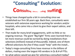 “Consulting” Evolution:
Consulting consuling - staffing Staffing
• Things have changed quite a bit in consulting since we
established our firm 30 years ago. Back then, consultants were
veterans with extensive experience working for vendors and/or
hospitals, who came into a client to give their expert advice, and
then left.
• That made for many brief engagements, with no little or no
ongoing revenue. The giant “Big Eight” firms soon learned that a
lot more revenue could be earned by doing installations than
selections (million$ instead of thousand$). Indeed, one of them
offered selections for free if they could “help” with the install…
• Today’s mega-consulting firms have revenue in the billions of
dollars, rivaling even the largest HIS vendors in $s & # of FTEs.
• So what advice would we give for selecting a consultant today?
 