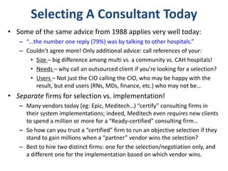 Selecting A Consultant Today
• Some of the same advice from 1988 applies very well today:
– “…the number one reply (79%) was by talking to other hospitals.”
– Couldn’t agree more! Only additional advice: call references of your:
• Size – big difference among multi vs. a community vs. CAH hospitals!
• Needs – why call an outsourced client if you’re looking for a selection?
• Users – Not just the CIO calling the CIO, who may be happy with the
result, but end users (RNs, MDs, finance, etc.) who may not be…
• Separate firms for selection vs. implementation!
– Many vendors today (eg: Epic, Meditech…) “certify” consulting firms in
their system implementations; indeed, Meditech even requires new clients
to spend a million or more for a “Ready-certified” consulting firm…
– So how can you trust a “certified” firm to run an objective selection if they
stand to gain millions when a “partner” vendor wins the selection?
– Best to hire two distinct firms: one for the selection/negotiation only, and
a different one for the implementation based on which vendor wins.
 