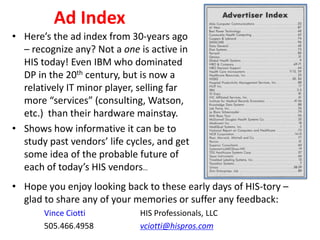 Ad Index
• Here’s the ad index from 30-years ago
– recognize any? Not a one is active in
HIS today! Even IBM who dominated
DP in the 20th century, but is now a
relatively IT minor player, selling far
more “services” (consulting, Watson,
etc.) than their hardware mainstay.
• Shows how informative it can be to
study past vendors’ life cycles, and get
some idea of the probable future of
each of today’s HIS vendors…
• Hope you enjoy looking back to these early days of HIS-tory –
glad to share any of your memories or suffer any feedback:
Vince Ciotti HIS Professionals, LLC
505.466.4958 vciotti@hispros.com
 