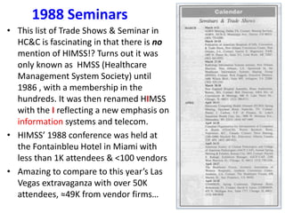 1988 Seminars
• This list of Trade Shows & Seminar in
HC&C is fascinating in that there is no
mention of HIMSS!? Turns out it was
only known as HMSS (Healthcare
Management System Society) until
1986 , with a membership in the
hundreds. It was then renamed HIMSS
with the I reflecting a new emphasis on
information systems and telecom.
• HIMSS’ 1988 conference was held at
the Fontainbleu Hotel in Miami with
less than 1K attendees & <100 vendors
• Amazing to compare to this year’s Las
Vegas extravaganza with over 50K
attendees, ≈49K from vendor firms…
 