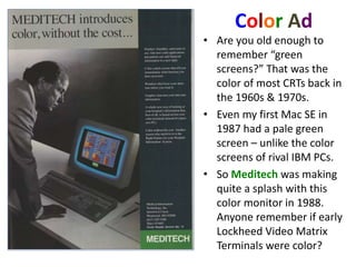 Color Ad
• Are you old enough to
remember “green
screens?” That was the
color of most CRTs back in
the 1960s & 1970s.
• Even my first Mac SE in
1987 had a pale green
screen – unlike the color
screens of rival IBM PCs.
• So Meditech was making
quite a splash with this
color monitor in 1988.
Anyone remember if early
Lockheed Video Matrix
Terminals were color?
 
