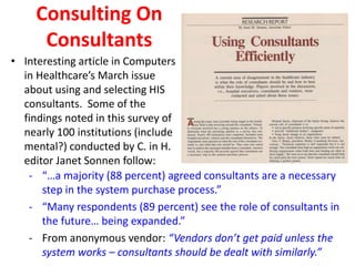 Consulting On
Consultants
• Interesting article in Computers
in Healthcare’s March issue
about using and selecting HIS
consultants. Some of the
findings noted in this survey of
nearly 100 institutions (include
mental?) conducted by C. in H.
editor Janet Sonnen follow:
- “…a majority (88 percent) agreed consultants are a necessary
step in the system purchase process.”
- “Many respondents (89 percent) see the role of consultants in
the future… being expanded.”
- From anonymous vendor: “Vendors don’t get paid unless the
system works – consultants should be dealt with similarly.”
 