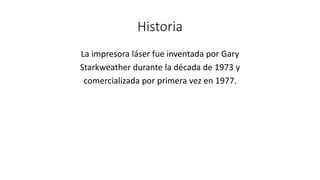 Historia
La impresora láser fue inventada por Gary
Starkweather durante la década de 1973 y
comercializada por primera vez en 1977.
 