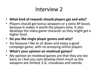 Interview 2
• What kind of rewards should players get and why?
• Players should get bonus weapons or a extra XP boost,
because it makes it worth the players time. It also
develops the video game character as they might get a
higher level.
• Do you like single player games and why?
• Yes because I like to sit down and enjoy a good
campaign game, with no annoying online players
• What's your opinion on medieval games?
• My opinion on medieval games are that they are too
basic as I feel you cant develop them much as the
weapons are limited, E.G. crossbows and swords.
 