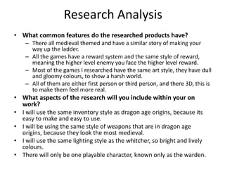 Research Analysis
• What common features do the researched products have?
– There all medieval themed and have a similar story of making your
way up the ladder.
– All the games have a reward system and the same style of reward,
meaning the higher level enemy you face the higher level reward.
– Most of the games I researched have the same art style, they have dull
and gloomy colours, to show a harsh world.
– All of them are either first person or third person, and there 3D, this is
to make them feel more real.
• What aspects of the research will you include within your on
work?
• I will use the same inventory style as dragon age origins, because its
easy to make and easy to use.
• I will be using the same style of weapons that are in dragon age
origins, because they look the most medieval.
• I will use the same lighting style as the whitcher, so bright and lively
colours.
• There will only be one playable character, known only as the warden.
 