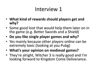 Interview 1
• What kind of rewards should players get and
why?
• Some good loot that would help them later on in
the game (e.g. Better Swords and a Shield)
• Do you like single player games and why?
• Yes mainly because other players online can be
extremely toxic (looking at you Pubg)
• What's your opinion on medieval games?
• They’re alright, Witcher 3 is really good and I’m
looking forward to Kingdom Come Deliverance.
 