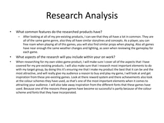 Research Analysis
• What common features do the researched products have?
– After looking at all of my pre-existing products, I can see that they all have a lot in common. They are
all of the same game genre, also they all have similar storylines and concepts. As a player, you can
free roam when playing all of this games, you will also find similar props when playing. Also all games
have near enough the same weather changes and lighting, as seen when reviewing the gameplay for
each game.
• What aspects of the research will you include within your on work?
• When researching for my own video game product, I will make sure I cover all of the aspects that I have
covered for my pre-existing products. I will also make sure that I research most important elements to do
with my target group, by doing this it’s ensuring me that I make my product the best that it can be and the
most attractive, and will really give my audience a reason to buy and play my game, I will look at and get
inspiration from these pre-existing games. Look at there reward system and there achievements also look
at the colour schemes they have used, as that’s one of the most important elements when it comes to
attracting your audience. I will also take away inspiration from the different fonts that these games have
used. Because one of the reasons these games have become so successful is partly because of the colour
scheme and fonts that they have incorporated.
 