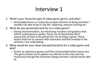 Interview 1
1. What’s your favourite type of video game genre, and why?
– Action/Adventure as I enjoy the escapist element of doing activities I
wouldn’t be able to do in real life- exploring, treasure hunting etc.
2. What do you personally look for in a video game?
– Strong characterization, an interesting narrative and graphics that
reflect contemporary quality. These are all desired but don’t
necessarily all have to be present for me to enjoy a game. These
factors help me to connect with characters and feel invested in the
activities I am undertaking.
3. What would be your ideal concept/storyline for a video game and
why?
– Similar to adventure games and films (Uncharted/Indiana Jones etc).
This genre allows me to explore my interest in this area and live
vicariously through the characters doing activities I would not be able
to.
 