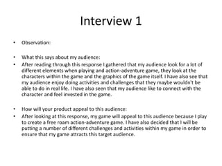 Interview 1
• Observation:
• What this says about my audience:
• After reading through this response I gathered that my audience look for a lot of
different elements when playing and action-adventure game, they look at the
characters within the game and the graphics of the game itself. I have also see that
my audience enjoy doing activities and challenges that they maybe wouldn't be
able to do in real life. I have also seen that my audience like to connect with the
character and feel invested in the game.
• How will your product appeal to this audience:
• After looking at this response, my game will appeal to this audience because I play
to create a free roam action-adventure game. I have also decided that I will be
putting a number of different challenges and activities within my game in order to
ensure that my game attracts this target audience.
 