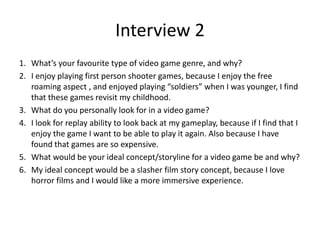 Interview 2
1. What’s your favourite type of video game genre, and why?
2. I enjoy playing first person shooter games, because I enjoy the free
roaming aspect , and enjoyed playing “soldiers” when I was younger, I find
that these games revisit my childhood.
3. What do you personally look for in a video game?
4. I look for replay ability to look back at my gameplay, because if I find that I
enjoy the game I want to be able to play it again. Also because I have
found that games are so expensive.
5. What would be your ideal concept/storyline for a video game be and why?
6. My ideal concept would be a slasher film story concept, because I love
horror films and I would like a more immersive experience.
 