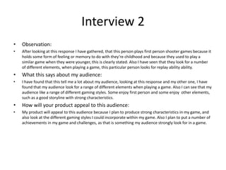 Interview 2
• Observation:
• After looking at this response I have gathered, that this person plays first person shooter games because it
holds some form of feeling or memory to do with they’re childhood and because they used to play a
similar game when they were younger, this is clearly stated. Also I have seen that they look for a number
of different elements, when playing a game, this particular person looks for replay ability ability.
• What this says about my audience:
• I have found that this tell me a lot about my audience, looking at this response and my other one, I have
found that my audience look for a range of different elements when playing a game. Also I can see that my
audience like a range of different gaming styles. Some enjoy first person and some enjoy other elements,
such as a good storyline with strong characteristics.
• How will your product appeal to this audience:
• My product will appeal to this audience because I plan to produce strong characteristics in my game, and
also look at the different gaming styles I could incorporate within my game. Also I plan to put a number of
achievements in my game and challenges, as that is something my audience strongly look for in a game.
 