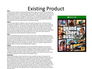 Existing ProductFonts
The fonts used on this game cover have been produced in a way to ensure it sticks out towards the
intended target audience. I would describe the font as “graffiti” like, I think in a way this font carries
personality with it, this is carried on throughout the game. It’s bold, white thickness really sticks out
against the vibrant colours in background. Also the text “Five” is bold black font against a white
strip on top of a large green coloured “V” I think the green and black font really go well together.
Also If you look at the rest of the Grand Theft Auto game covers, you will see that they carry the
same style font and it has become extremely recognizable, globally.
Colours
There are a large number of different colours used within this game cover. I think also they all
individually carry different moods, for example, at the bottom right corner you have an image of a
car, along with a police car. You also have a strong use of the colour orange this could indicate, the
sun setting within the city, also the colours of the police lights are very vibrant and can be seen
clearly. The colours of each character are very realistic, you can see that the producer has taken
there time when creating the characters to make them as life like as possible. Also the black outline
that separates each image, works really well with the colours used, each image represents a
situation/event that you will experience throughout the game.
Props
There are many different props that are used on this front cover, I think just looking at the props
you can tell what sort of game this is and what to expect. Also I have found another indication that
the producers have tried hard to make this game as modern and up to date as possible, I know this
because in one of the images you can see a girl hold and looks to be an Iphone. Also if you were
playing this game for the first time there is a lot on this front cover that gives you an indication of
what you might experience when playing, for example, there are a number of images that have
different vehicles in that you can actually get within the game.
Lighting
Looking at this front cover and gameplay I can see that the different lighting I can see that the
lighting represents the different times of the day and changes of weather throughout the game.
Also I have seen how realistic the weather and lighting is when playing the game, the producer has
really tried hard again to make this game the best that it can be in every possible area. The
changing of weather really adds a sense of realism to the game, if you look at it you will see that it
isn’t blurry or pixelated it’s been produced in the highest format.
Composition
When playing the game you will find that there are many different types of composition, for
example you can switch between first person and third person when walking or driving, when you
get in a vehicle there are many different angels that you can chose from, even an ariel view, in
terms of the general layout of the game, the map is placed in the left hand side along with the
players health and stamina, the phone pops up on the right hand side. When selecting a weapon
your weapon gallery will appear in the center of the screen. Though this layout hasn’t always been
portrayed in this way, if you look at other games within the series they have been different, in San
Andreas, the player had the weapons gallery at the top of the screen and also there health and
stamina. Also at the top of the right hand corner in Grand Theft Auto V is where your most wanted
 