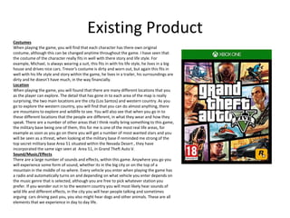 Existing Product
Costumes
When playing the game, you will find that each character has there own original
costume, although this can be changed anytime throughout the game. I have seen that
the costume of the character really fits in well with there story and life style. For
example, Michael, is always wearing a suit, this fits in with his life style, he lives in a big
house and drives nice cars. Trevor's costume is dirty and worn out, but again this fits in
well with his life style and story within the game, he lives in a trailer, his surroundings are
dirty and he doesn’t have much, in the way financially.
Location
When playing the game, you will found that there are many different locations that you
as the player can explore. The detail that has gone in to each area of the map is really
surprising, the two main locations are the city (Los Santos) and western country. As you
go to explore the western country, you will find that you can do almost anything, there
are mountains to explore and wildlife to see. You will also see that when you go in to
these different locations that the people are different, in what they wear and how they
speak. There are a number of other areas that I think really bring something to this game,
the military base being one of them, this for me is one of the most real life areas, for
example as soon as you go on there you will get a number of most wanted stars and you
will be seen as a threat, when looking at the military base if reminded me strong of the
top secret military base Area 51 situated within the Nevada Desert , they have
incorporated the same sign seen at Area 51, in Grand Theft Auto V.
Sound/Music/Effects
There are a large number of sounds and effects, within this game. Anywhere you go you
will experience some form of sound, whether its in the big city or on the top of a
mountain in the middle of no where. Every vehicle you enter when playing the game has
a radio and automatically turns on and depending on what vehicle you enter depends on
the music genre that is selected, although you are free to pick whatever station you
prefer. If you wonder out in to the western country you will most likely hear sounds of
wild life and different effects, in the city you will hear people talking and sometimes
arguing cars driving past you, you also might hear dogs and other animals. These are all
elements that we experience in day to day life.
 