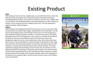 Existing Product
Fonts
After looking at this front cover, straight away I can see that the font ties in with the
general concept of the game, the concept of the game being about characters
completing hacking missions. If you look at the font you can see it has a ”digital” feel
to it, the letters are individually broke up, you would experience a similar situation in
real life, if your computer has ever crashed or had a virus. This font represents a
negative element, within the game.
Colours
When looking at the background of this front cover, you can see a very clear image
of what looks to the Golden Gate Bridge, situated within the United States. You can
also see what appears to be a drone flying in the sky, this in its self can give you a
good indication of what this games storyline is. The drone also seems to be being
operated by one of the three characters. You can also se a number of mountains in
the distance. There are many different colours that have been used in the
background image, the sky has a very vibrant blue colour, other colours that have
been used are a very vibrant green to outline the grass at the bottom of the image.
Also the colours of the characters clothes are very clear and vibrant, also the main
character is carrying a black shoulder bag, and also a black hand gun. This could
indicate he is going to be committing a crime of some sort, also it looks as if he is
highly trained with the workings of computers and all aspects. Also each character
has there faces covered either by an item of clothing or they are stood in a certain
direction away from the players view. Another character seems to be looking far in
the distance at an apparent object, and the female character seems to be holding
some sort of device .
 