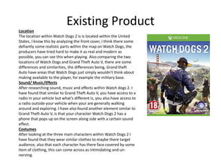 Existing Product
Location
The location within Watch Dogs 2 is is located within the United
States, I know this by analyzing the front cover, I think there some
defiantly some realistic parts within the map on Watch Dogs, the
producers have tried hard to make it as real and modern as
possible, you can see this when playing. Also comparing the two
locations of Watch Dogs and Grand Theft Auto V, there are some
differences and similarities, the differences being, Grand theft
Auto have areas that Watch Dogs just simply wouldn’t think about
making available to the player, for example the military base.
Sound/ Music/Effects
After researching sound, music and effects within Watch dogs 2. I
have found that similar to Grand Theft Auto V, you have access to a
radio in your vehicle but what’s different is, you also have access to
a radio outside your vehicle when your are generally walking
around and exploring. I have also found another element similar to
Grand Theft Auto V, is that your character Watch Dogs 2 has a
phone that pops up on the screen along side with a certain sound
effect.
Costumes
After looking at the three main characters within Watch Dogs 2 I
have found that they wear similar clothes to maybe there target
audience, also that each character has there face covered by some
item of clothing, this can come across as intimidating and un-
nerving.
 
