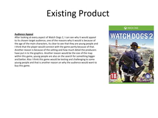 Existing Product
Audience Appeal
After looking at every aspect of Watch Dogs 2, I can see why it would appeal
to its chosen target audience, one of the reasons why it would is because of
the age of the main characters, its clear to see that they are young people and
I think that the player would connect with the game partly because of that.
Another reason is because of the setting and how much detail the producers
have put in to the graphics. Another reason would be the size of the map
within this game, young people are also on the search for something bigger
and better. Also I think this game would be testing and challenging to some
young people and that is another reason on why the audience would want to
buy this game.
 