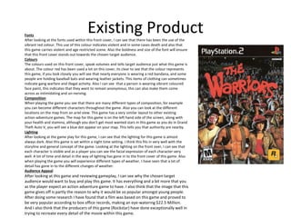 Existing ProductFonts
After looking at the fonts used within this front cover, I can see that there has been the use of the
vibrant red colour. This use of this colour indicates violent and in some cases death and also that
this game carries violent and age restricted scene. Also the boldness and size of the font will ensure
that this front cover stands out towards the chosen target audience.
Colours
The colours used on this front cover, speak volumes and tells target audience just what this game is
about. The colour red has been used a lot on this cover, its clear to see that the colour represents
this game, if you look closely you will see that nearly everyone is wearing a red bandana, and some
people are holding baseball bats and wearing leather jackets. This items of clothing can sometimes
indicate gang warfare and illegal activity. Also I can see that a person is wearing vibrant coloured
face paint, this indicates that they want to remain anonymous, this can also make them come
across as intimidating and un-nerving.
Composition
When playing the game you see that there are many different types of composition, for example
you can become different characters throughout the game. Also you can look at the different
locations on the map from an ariel view. This game has a very similar layout to other existing
action-adventure games. The map for this game is on the left hand side of the screen, along with
your health and stamina, although you don’t get most wanted stars in this game as you do in Grand
Theft Auto V, you will see a blue dot appear on your map. This tells you that authority are nearby.
Lighting
After looking at the game play for this game, I can see that the lighting for this game is almost
always dark. Also this game is set within a night time setting. I think this fits in very well with the
storyline and general concept of the game. Looking at the lighting on the front over, I can see that
each character is visible and as a player you can see the facial expression of each character very
well. A lot of time and detail in the way of lighting has gone in to the front cover of this game. Also
when playing the game you will experience different types of weather. I have seen that a lot of
detail has gone in to the different changes of weather.
Audience Appeal
After looking at this game and reviewing gameplay, I can see why the chosen target
audience would want to buy and play this game. It has everything and a bit more that you
as the player expect an action adventure game to have. I also think that the image that this
game gives off is partly the reason to why it would be so popular amongst young people.
After doing some research I have found that a film was based on this game and proved to
be very popular according to box office records, making an eye-watering $22.5 Million.
And I also think that the producers of this game (Rockstar) have done exceptionally well in
trying to recreate every detail of the movie within this game.
 