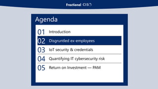 Agenda
01 Introduction
02 Disgruntled ex-employees
03 IoT security & credentials
04 Quantifying IT cybersecurity risk
05 Return on Investment — PAM
 