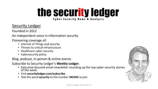 Security Ledger
Founded in 2012
An independent voice in information security
Pioneering coverage of:
• Internet of Things and security
• Threats to critical infrastructure
• Healthcare cyber security
• Cybersecurity policy
Blog, podcast, in-person & online events
Subscribe to Security Ledger’s Weekly Ledger.
• Executive-focused email newsletter rounding up the top cyber security stories
of the week.
• Visit securityledger.com/subscribe
• Text the word security to the number 345345 to join
Security Ledger | Box Jump LLC
 