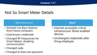 Not So Smart Meter Details
What did he do?
• Telneted into Base Stations
(from home computer)
• Used known credentials
• Changed RF Frequencies for
Smart Meters, disabling
communication
• Changed code
• Changed at least one password
How?
• Internet accessible critical
infrastructure Telnet enabled
devices
• Unchanged credentials after
firing employee
 